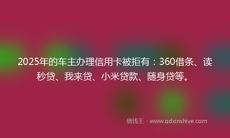 2025年的车主办理信用卡被拒有：360借条、读秒贷、我来贷、小米贷款、随身贷等。