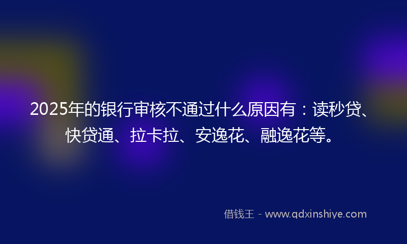 2025年的银行审核不通过什么原因有：读秒贷、快贷通、拉卡拉、安逸花、融逸花等。