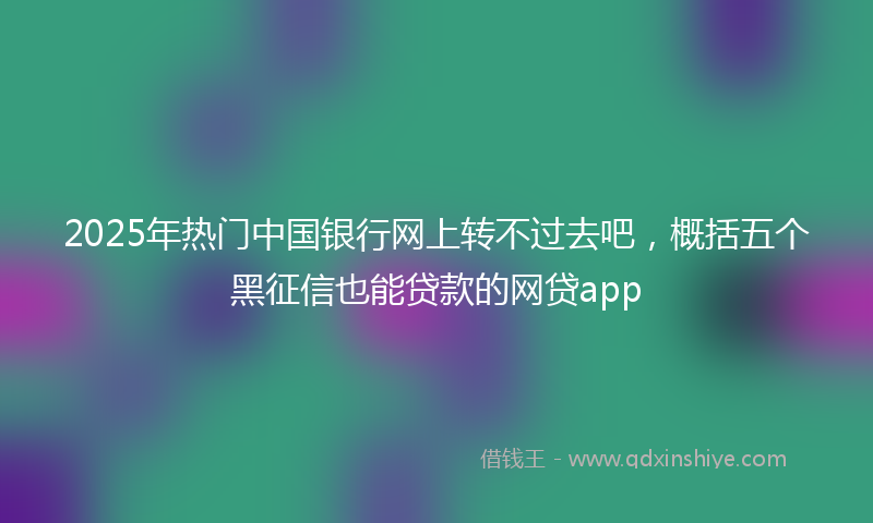 2025年热门中国银行网上转不过去吧，概括五个黑征信也能贷款的网贷app