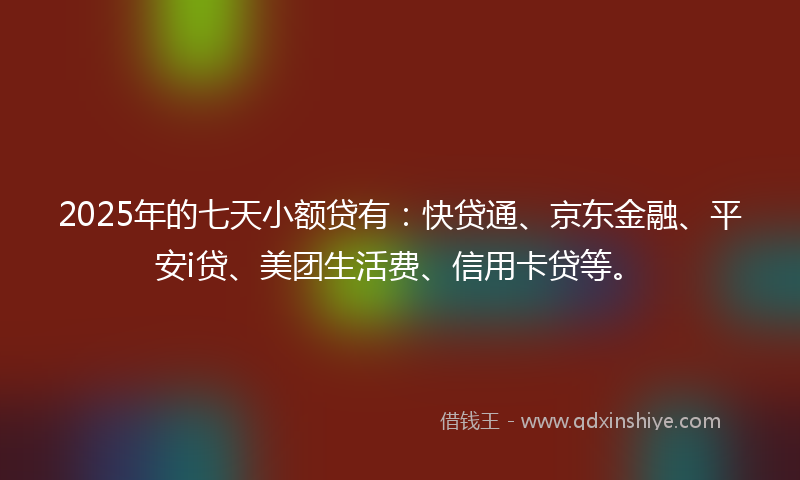 2025年的七天小额贷有：快贷通、京东金融、平安i贷、美团生活费、信用卡贷等。
