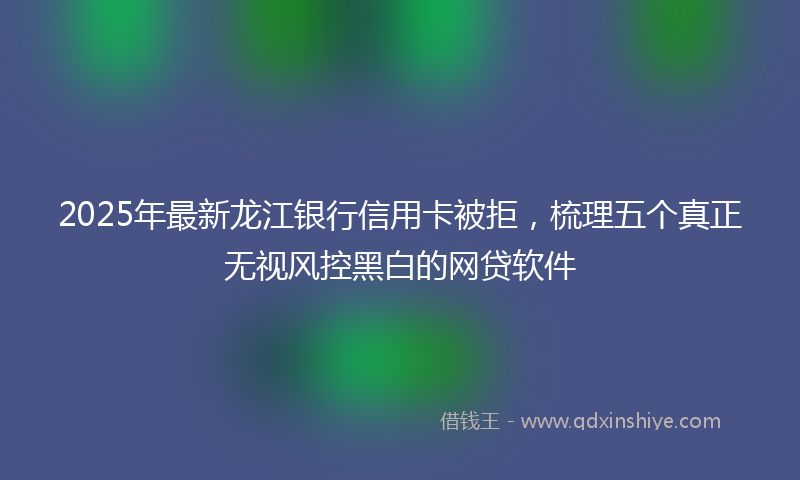 2025年最新龙江银行信用卡被拒，梳理五个真正无视风控黑白的网贷软件