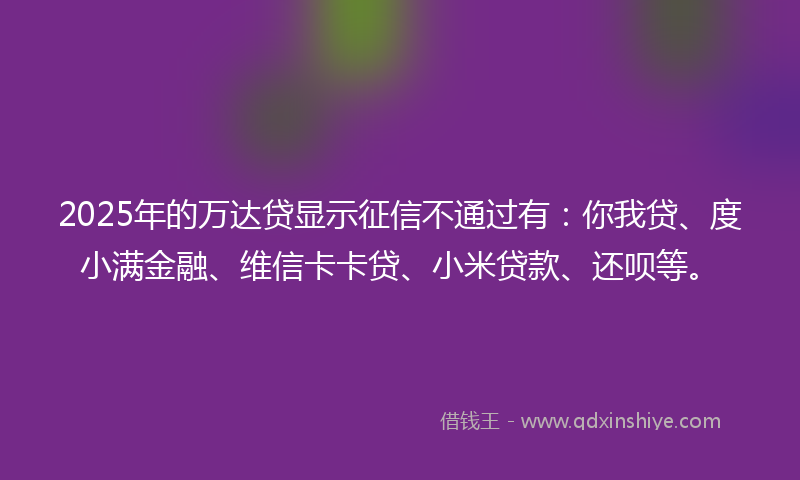 2025年的万达贷显示征信不通过有：你我贷、度小满金融、维信卡卡贷、小米贷款、还呗等。