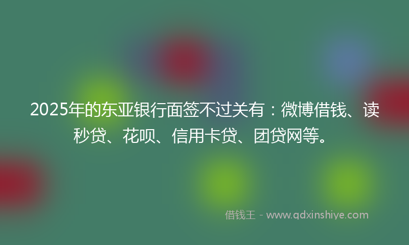 2025年的东亚银行面签不过关有：微博借钱、读秒贷、花呗、信用卡贷、团贷网等。