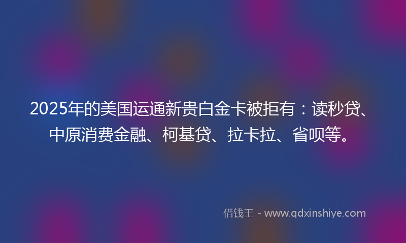 2025年的美国运通新贵白金卡被拒有：读秒贷、中原消费金融、柯基贷、拉卡拉、省呗等。