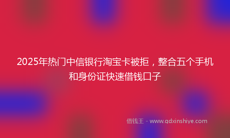 2025年热门中信银行淘宝卡被拒，整合五个手机和身份证快速借钱口子