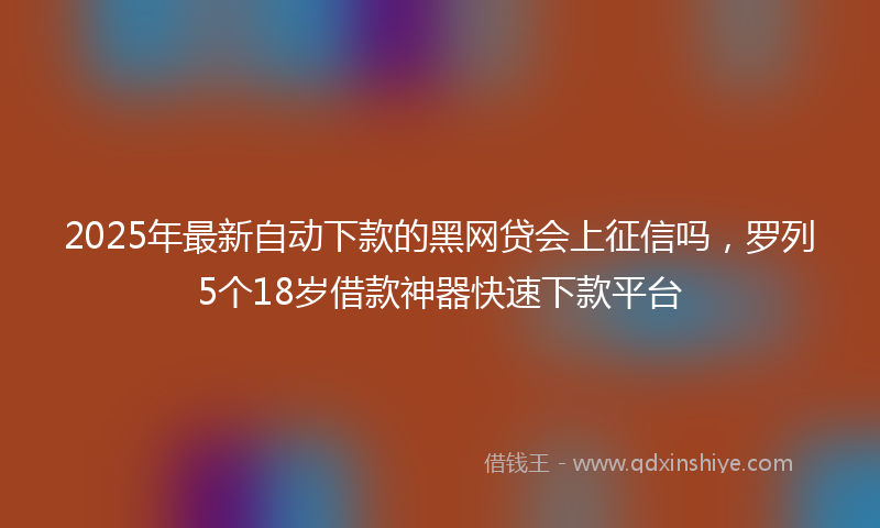 2025年最新自动下款的黑网贷会上征信吗，罗列5个18岁借款神器快速下款平台