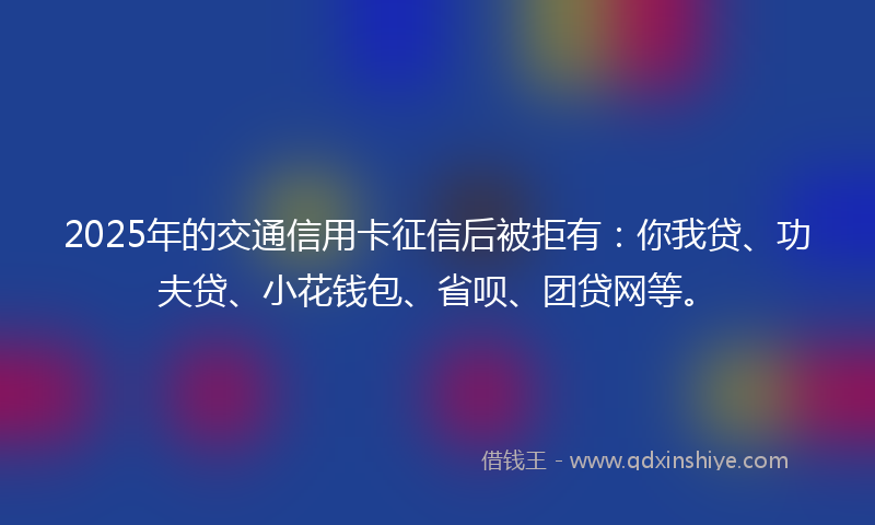 2025年的交通信用卡征信后被拒有：你我贷、功夫贷、小花钱包、省呗、团贷网等。