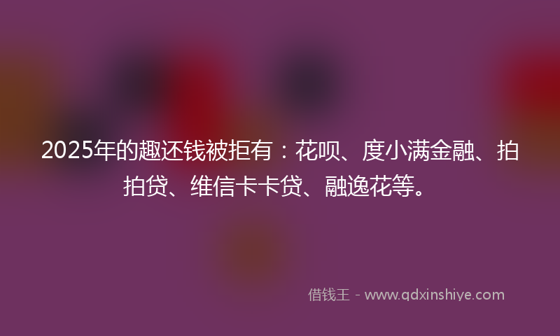 2025年的趣还钱被拒有：花呗、度小满金融、拍拍贷、维信卡卡贷、融逸花等。