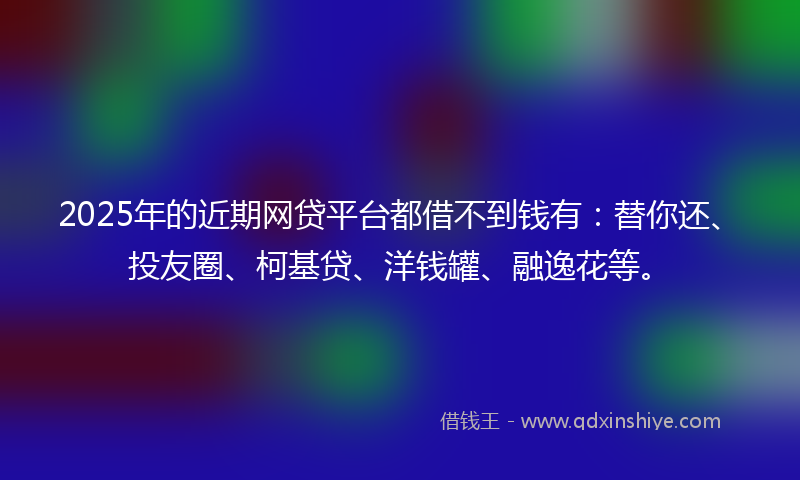 2025年的近期网贷平台都借不到钱有：替你还、投友圈、柯基贷、洋钱罐、融逸花等。