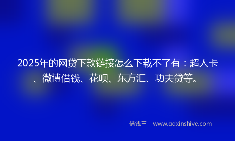 2025年的网贷下款链接怎么下载不了有：超人卡、微博借钱、花呗、东方汇、功夫贷等。