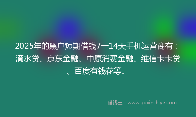 2025年的黑户短期借钱7一14天手机运营商有：滴水贷、京东金融、中原消费金融、维信卡卡贷、百度有钱花等。