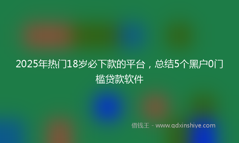 2025年热门18岁必下款的平台，总结5个黑户0门槛贷款软件