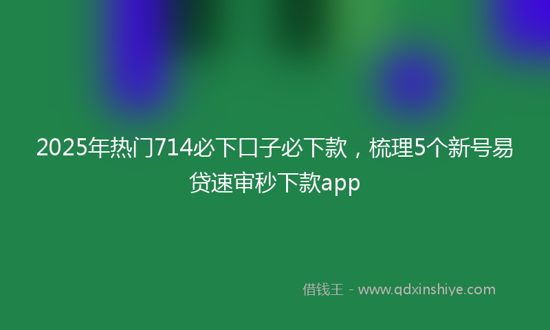 2025年热门714必下口子必下款，梳理5个新号易贷速审秒下款app
