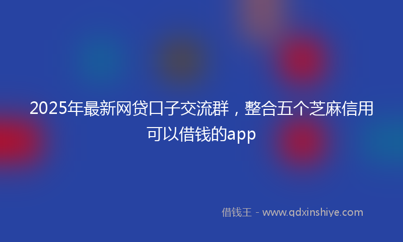 2025年最新网贷口子交流群，整合五个芝麻信用可以借钱的app