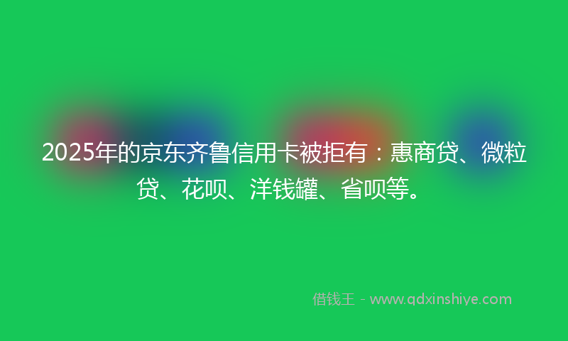 2025年的京东齐鲁信用卡被拒有：惠商贷、微粒贷、花呗、洋钱罐、省呗等。