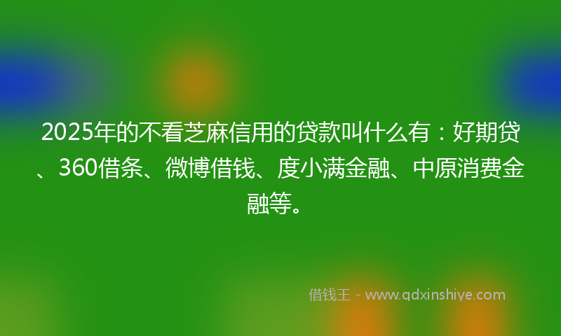 2025年的不看芝麻信用的贷款叫什么有：好期贷、360借条、微博借钱、度小满金融、中原消费金融等。