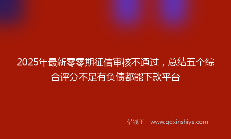 2025年最新零零期征信审核不通过，总结五个综合评分不足有负债都能下款平台