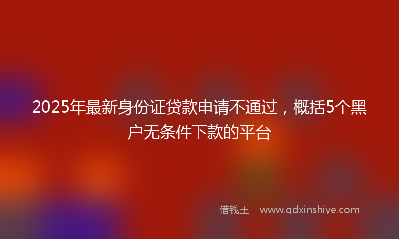 2025年最新身份证贷款申请不通过，概括5个黑户无条件下款的平台
