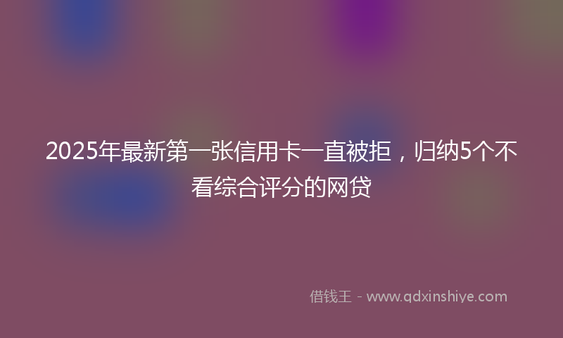 2025年最新第一张信用卡一直被拒，归纳5个不看综合评分的网贷