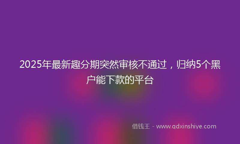2025年最新趣分期突然审核不通过，归纳5个黑户能下款的平台