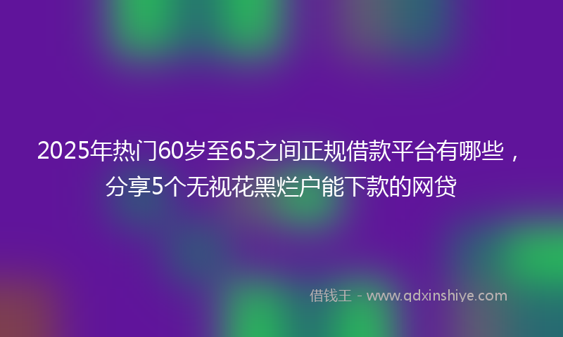 2025年热门60岁至65之间正规借款平台有哪些，分享5个无视花黑烂户能下款的网贷