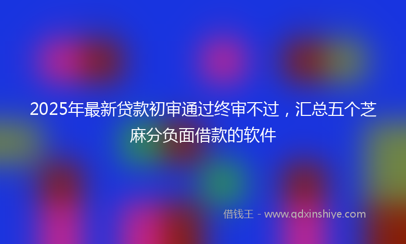2025年最新贷款初审通过终审不过，汇总五个芝麻分负面借款的软件