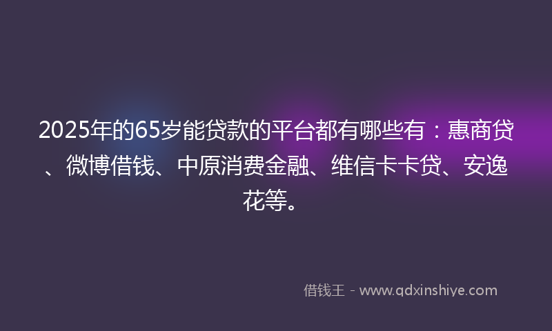 2025年的65岁能贷款的平台都有哪些有：惠商贷、微博借钱、中原消费金融、维信卡卡贷、安逸花等。