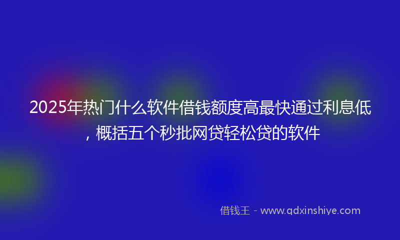 2025年热门什么软件借钱额度高最快通过利息低，概括五个秒批网贷轻松贷的软件