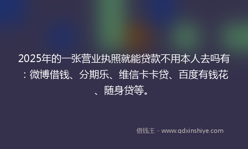 2025年的一张营业执照就能贷款不用本人去吗有：微博借钱、分期乐、维信卡卡贷、百度有钱花、随身贷等。