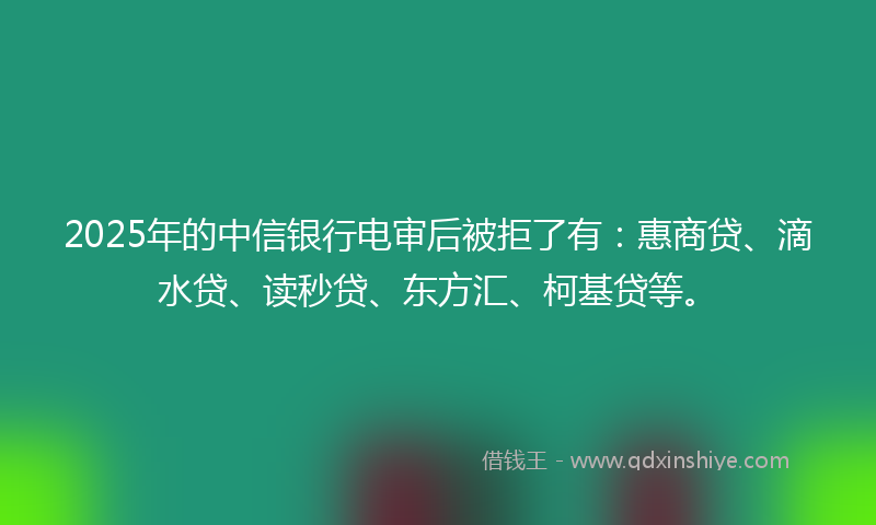 2025年的中信银行电审后被拒了有：惠商贷、滴水贷、读秒贷、东方汇、柯基贷等。