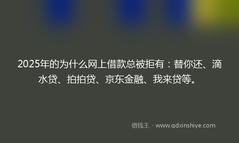 2025年的为什么网上借款总被拒有：替你还、滴水贷、拍拍贷、京东金融、我来贷等。