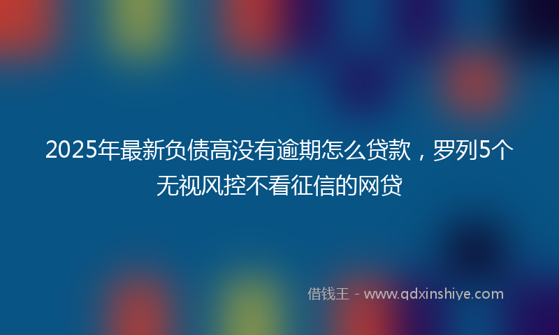2025年最新负债高没有逾期怎么贷款，罗列5个无视风控不看征信的网贷