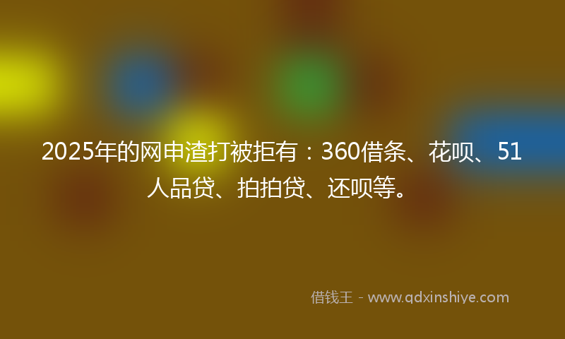 2025年的网申渣打被拒有：360借条、花呗、51人品贷、拍拍贷、还呗等。