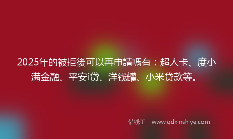 2025年的被拒後可以再申請嗎有：超人卡、度小满金融、平安i贷、洋钱罐、小米贷款等。