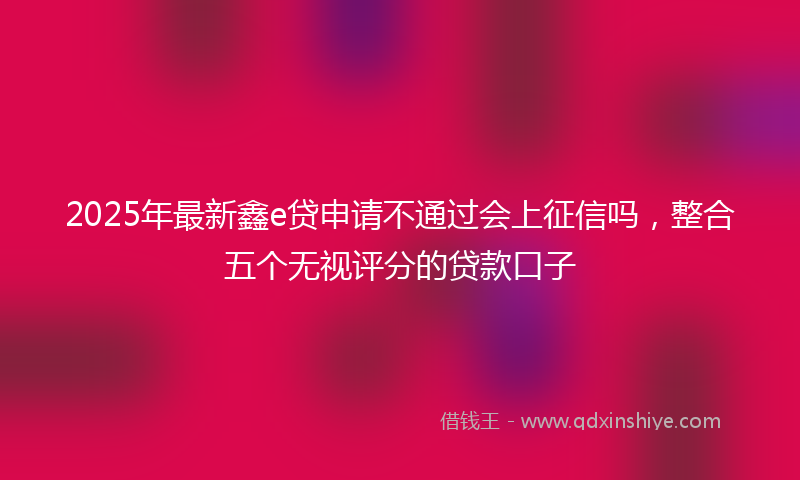 2025年最新鑫e贷申请不通过会上征信吗，整合五个无视评分的贷款口子