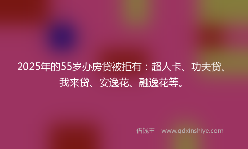 2025年的55岁办房贷被拒有：超人卡、功夫贷、我来贷、安逸花、融逸花等。