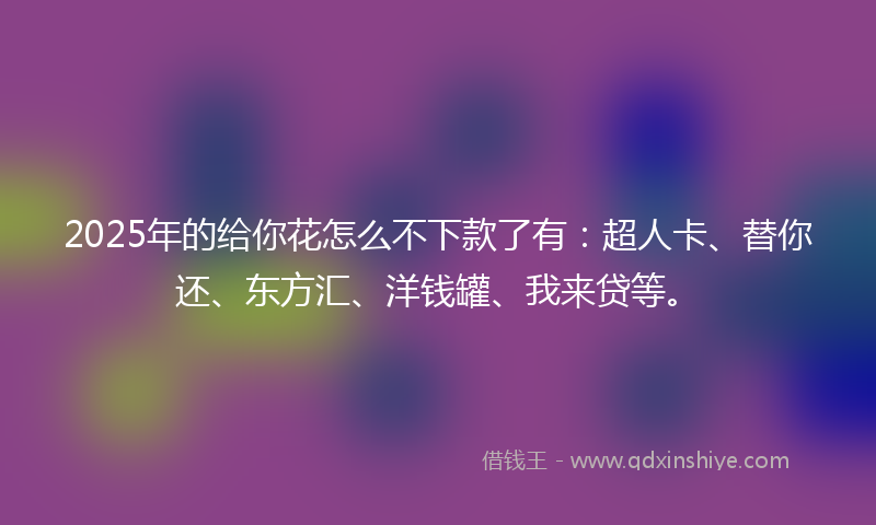 2025年的给你花怎么不下款了有：超人卡、替你还、东方汇、洋钱罐、我来贷等。