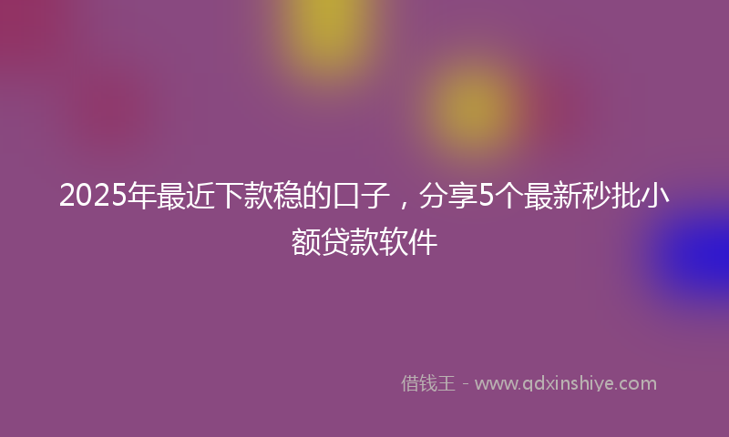2025年最近下款稳的口子，分享5个最新秒批小额贷款软件