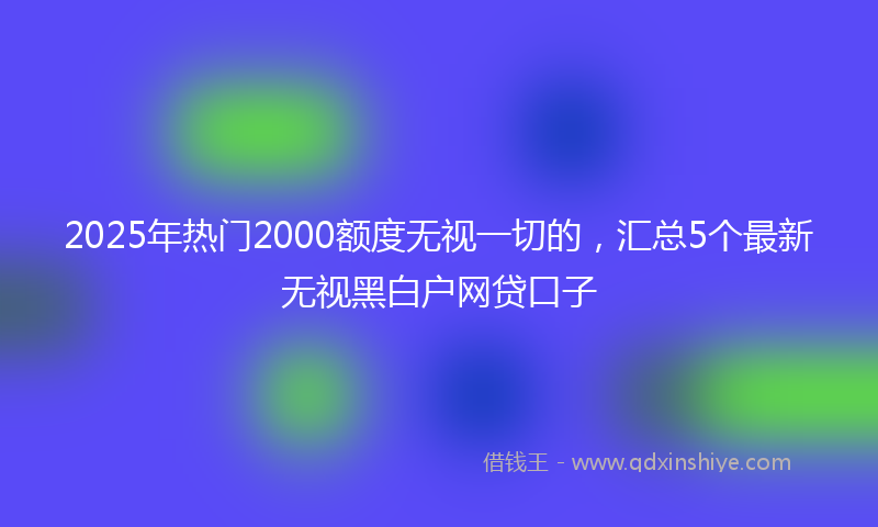 2025年热门2000额度无视一切的，汇总5个最新无视黑白户网贷口子