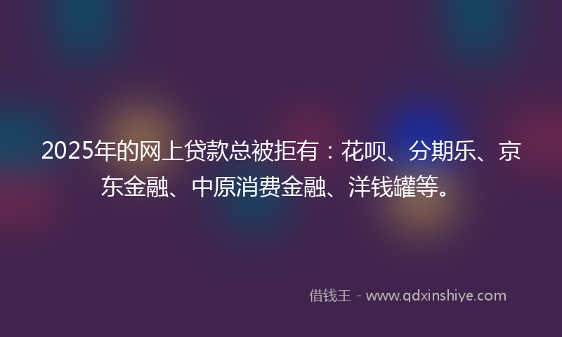 2025年的网上贷款总被拒有：花呗、分期乐、京东金融、中原消费金融、洋钱罐等。