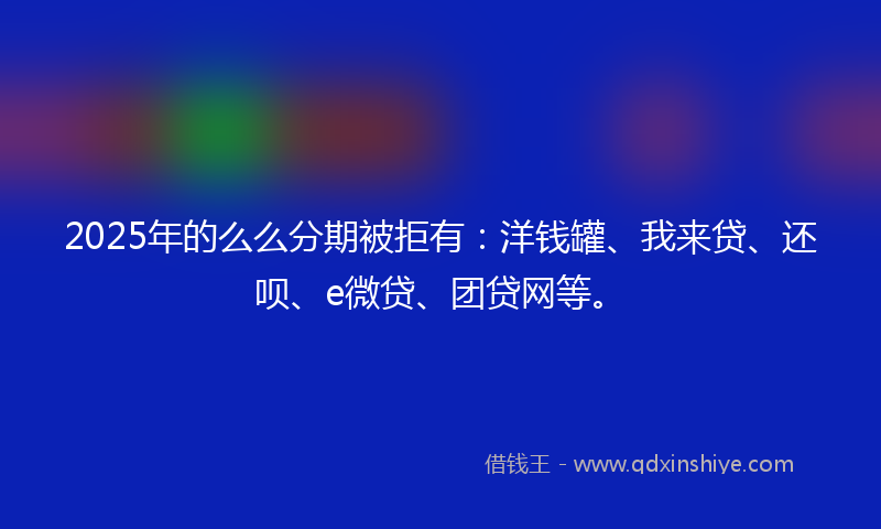 2025年的么么分期被拒有：洋钱罐、我来贷、还呗、e微贷、团贷网等。