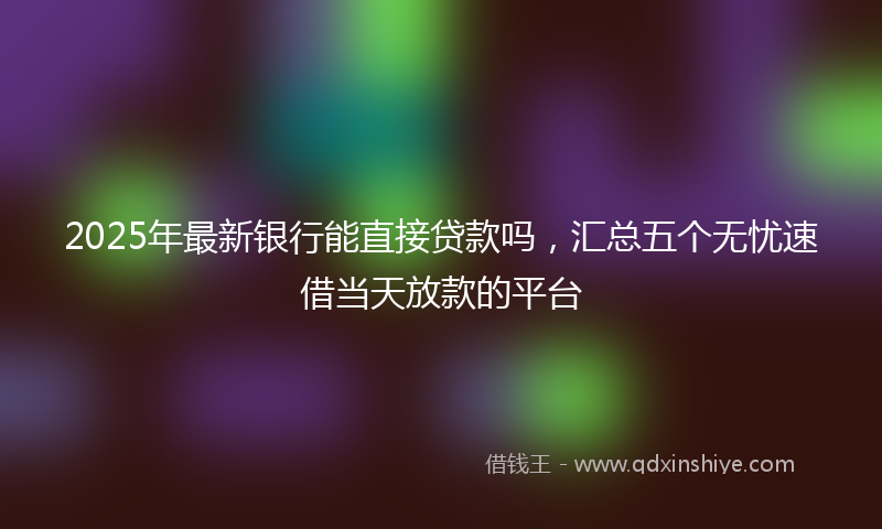 2025年最新银行能直接贷款吗，汇总五个无忧速借当天放款的平台