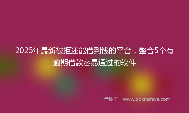 2025年最新被拒还能借到钱的平台，整合5个有逾期借款容易通过的软件