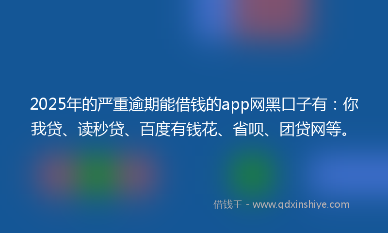 2025年的严重逾期能借钱的app网黑口子有：你我贷、读秒贷、百度有钱花、省呗、团贷网等。