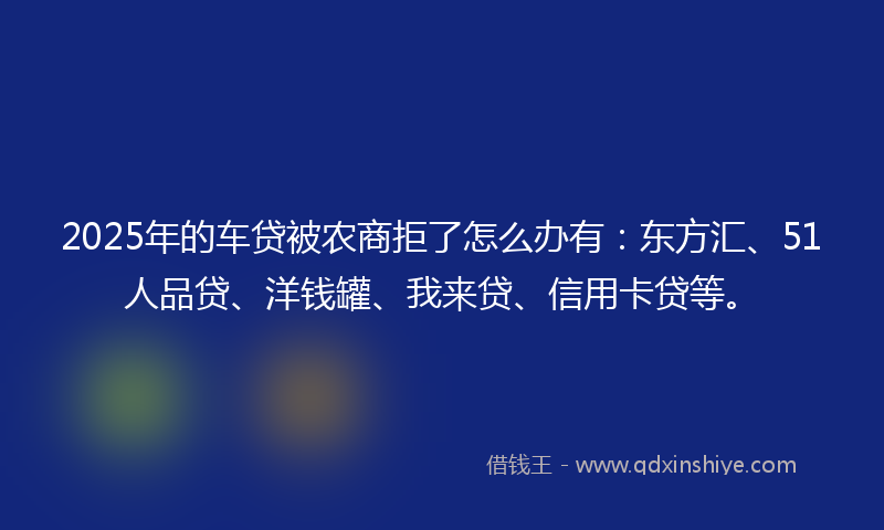 2025年的车贷被农商拒了怎么办有：东方汇、51人品贷、洋钱罐、我来贷、信用卡贷等。