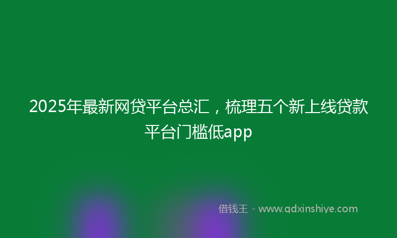2025年最新网贷平台总汇，梳理五个新上线贷款平台门槛低app