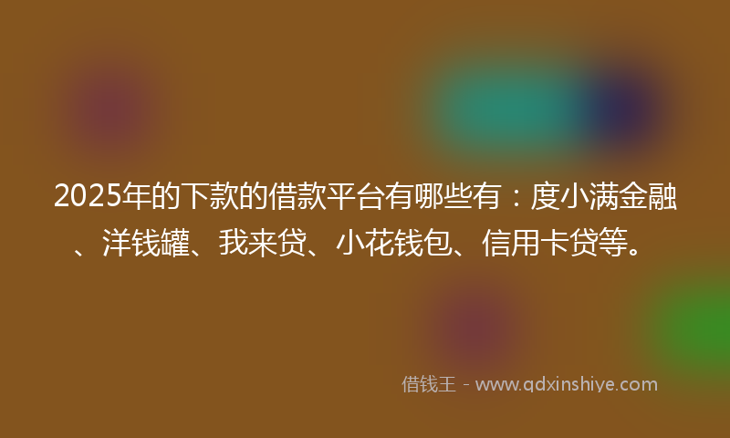 2025年的下款的借款平台有哪些有：度小满金融、洋钱罐、我来贷、小花钱包、信用卡贷等。
