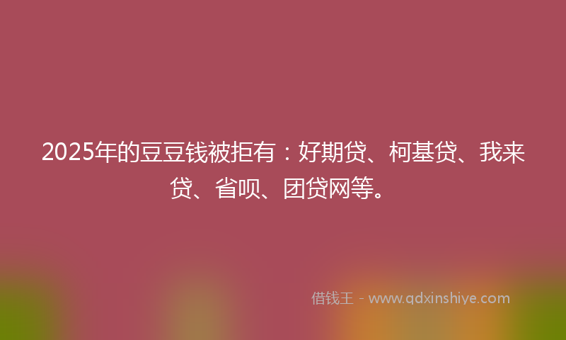2025年的豆豆钱被拒有：好期贷、柯基贷、我来贷、省呗、团贷网等。