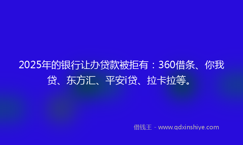 2025年的银行让办贷款被拒有：360借条、你我贷、东方汇、平安i贷、拉卡拉等。