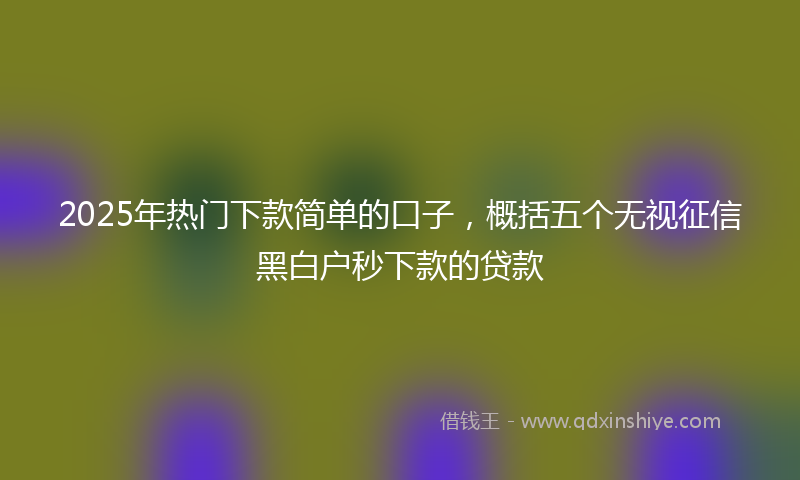 2025年热门下款简单的口子，概括五个无视征信黑白户秒下款的贷款